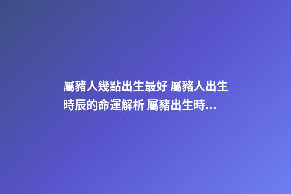 屬豬人幾點出生最好 屬豬人出生時辰的命運解析 屬豬出生時間與命運 屬豬的十二時辰命運-第1張-觀點-玄機派